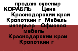 продаю сувенир КОРАБЛЬ   › Цена ­ 170 000 - Краснодарский край, Кропоткин г. Мебель, интерьер » Офисная мебель   . Краснодарский край,Кропоткин г.